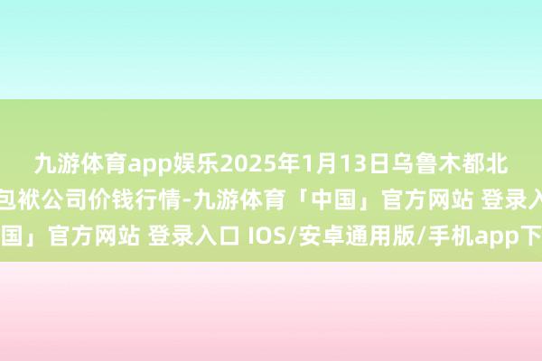 九游体育app娱乐2025年1月13日乌鲁木都北园春果业霸术惩办有限包袱公司价钱行情-九游体育「中国」官方网站 登录入口 IOS/安卓通用版/手机app下载