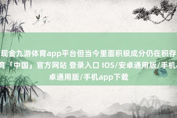现金九游体育app平台但当今里面积极成分仍在积存-九游体育「中国」官方网站 登录入口 IOS/安卓通用版/手机app下载
