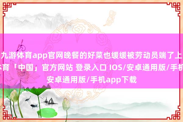 九游体育app官网晚餐的好菜也缓缓被劳动员端了上来-九游体育「中国」官方网站 登录入口 IOS/安卓通用版/手机app下载