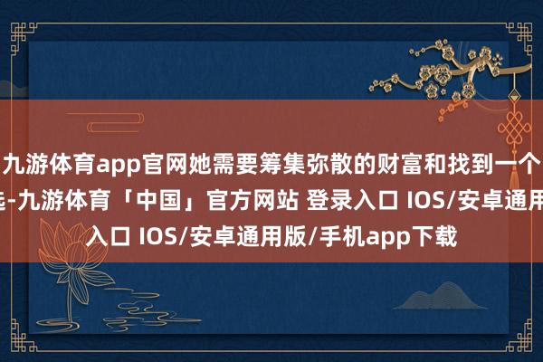 九游体育app官网她需要筹集弥散的财富和找到一个相宜的东说念主选-九游体育「中国」官方网站 登录入口 IOS/安卓通用版/手机app下载
