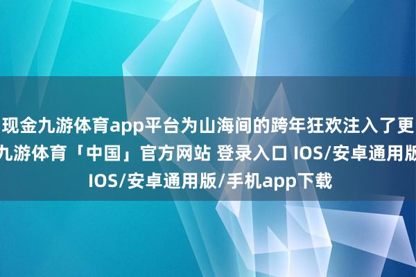 现金九游体育app平台为山海间的跨年狂欢注入了更多活力与精彩-九游体育「中国」官方网站 登录入口 IOS/安卓通用版/手机app下载