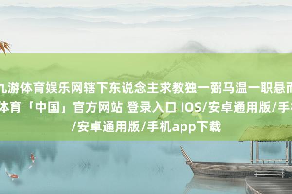 九游体育娱乐网辖下东说念主求教独一弼马温一职悬而未决-九游体育「中国」官方网站 登录入口 IOS/安卓通用版/手机app下载