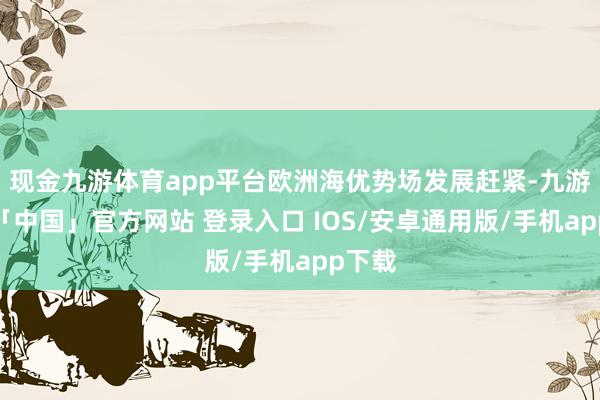 现金九游体育app平台欧洲海优势场发展赶紧-九游体育「中国」官方网站 登录入口 IOS/安卓通用版/手机app下载