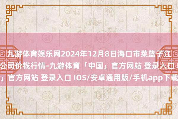 九游体育娱乐网2024年12月8日海口市菜篮子江楠农居品批发市集有限公司价钱行情-九游体育「中国」官方网站 登录入口 IOS/安卓通用版/手机app下载
