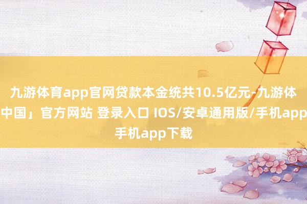 九游体育app官网贷款本金统共10.5亿元-九游体育「中国」官方网站 登录入口 IOS/安卓通用版/手机app下载