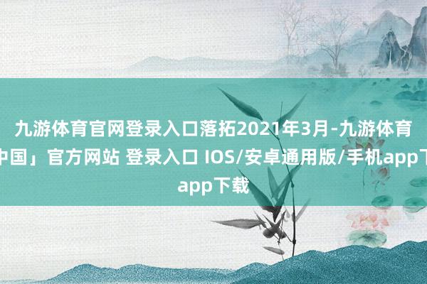 九游体育官网登录入口　　落拓2021年3月-九游体育「中国」官方网站 登录入口 IOS/安卓通用版/手机app下载
