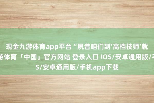 现金九游体育app平台　　“夙昔咱们到‘高档技师’就‘断档’了-九游体育「中国」官方网站 登录入口 IOS/安卓通用版/手机app下载