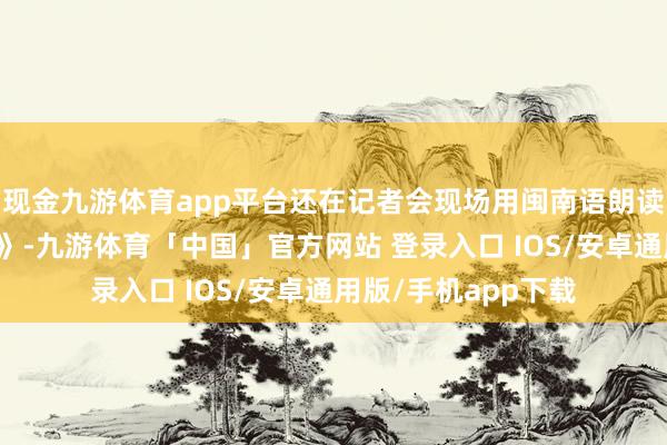 现金九游体育app平台还在记者会现场用闽南语朗读了李白的《将进酒》-九游体育「中国」官方网站 登录入口 IOS/安卓通用版/手机app下载