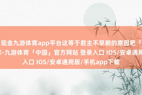 现金九游体育app平台这等于君主不早朝的原因吧「东说念主间惊鸿客-九游体育「中国」官方网站 登录入口 IOS/安卓通用版/手机app下载