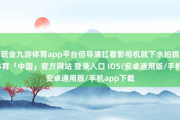 现金九游体育app平台但导演扛着影相机就下水拍摄了-九游体育「中国」官方网站 登录入口 IOS/安卓通用版/手机app下载
