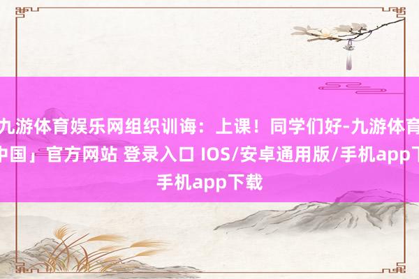 九游体育娱乐网组织训诲：上课！同学们好-九游体育「中国」官方网站 登录入口 IOS/安卓通用版/手机app下载