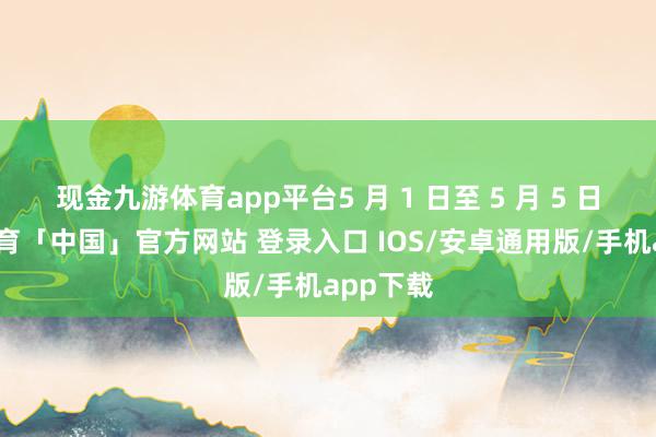 现金九游体育app平台5 月 1 日至 5 月 5 日-九游体育「中国」官方网站 登录入口 IOS/安卓通用版/手机app下载