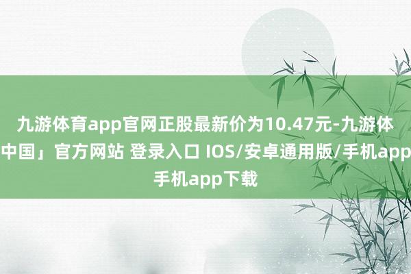 九游体育app官网正股最新价为10.47元-九游体育「中国」官方网站 登录入口 IOS/安卓通用版/手机app下载