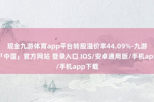 现金九游体育app平台转股溢价率44.09%-九游体育「中国」官方网站 登录入口 IOS/安卓通用版/手机app下载