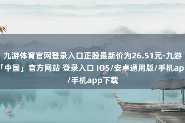 九游体育官网登录入口正股最新价为26.51元-九游体育「中国」官方网站 登录入口 IOS/安卓通用版/手机app下载