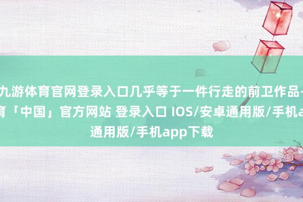 九游体育官网登录入口几乎等于一件行走的前卫作品-九游体育「中国」官方网站 登录入口 IOS/安卓通用版/手机app下载