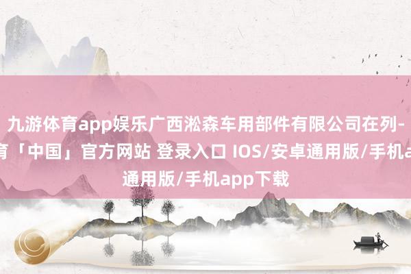 九游体育app娱乐广西淞森车用部件有限公司在列-九游体育「中国」官方网站 登录入口 IOS/安卓通用版/手机app下载