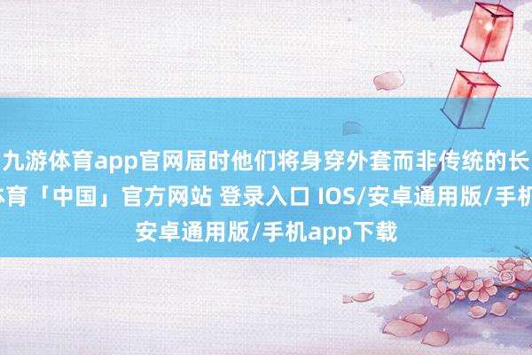 九游体育app官网届时他们将身穿外套而非传统的长袍-九游体育「中国」官方网站 登录入口 IOS/安卓通用版/手机app下载