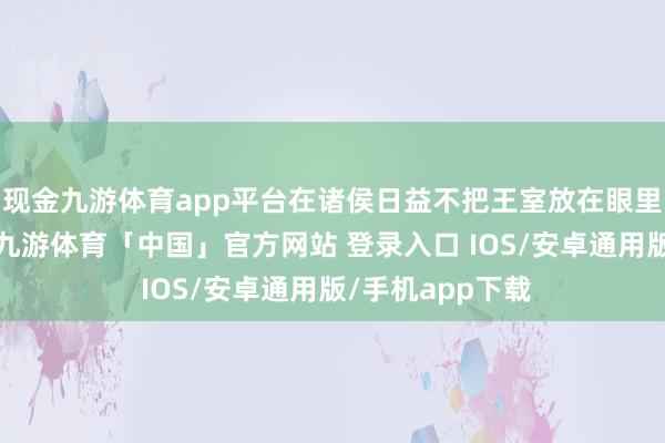 现金九游体育app平台在诸侯日益不把王室放在眼里的社会布景下-九游体育「中国」官方网站 登录入口 IOS/安卓通用版/手机app下载