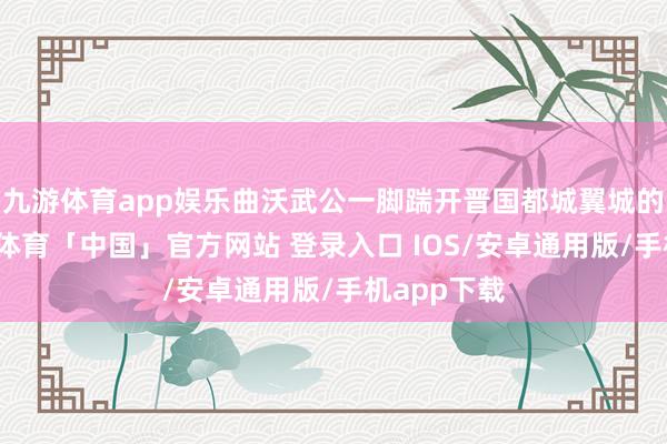 九游体育app娱乐曲沃武公一脚踹开晋国都城翼城的大门-九游体育「中国」官方网站 登录入口 IOS/安卓通用版/手机app下载