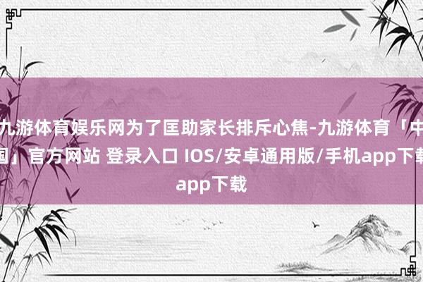九游体育娱乐网为了匡助家长排斥心焦-九游体育「中国」官方网站 登录入口 IOS/安卓通用版/手机app下载