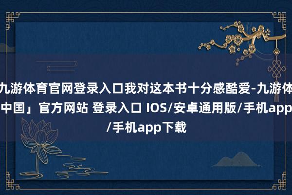 九游体育官网登录入口我对这本书十分感酷爱-九游体育「中国」官方网站 登录入口 IOS/安卓通用版/手机app下载