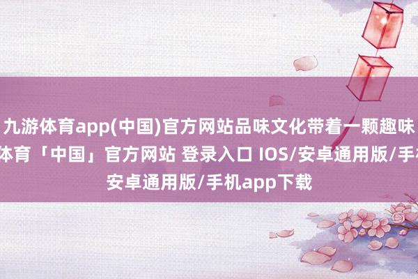 九游体育app(中国)官方网站品味文化带着一颗趣味的心-九游体育「中国」官方网站 登录入口 IOS/安卓通用版/手机app下载