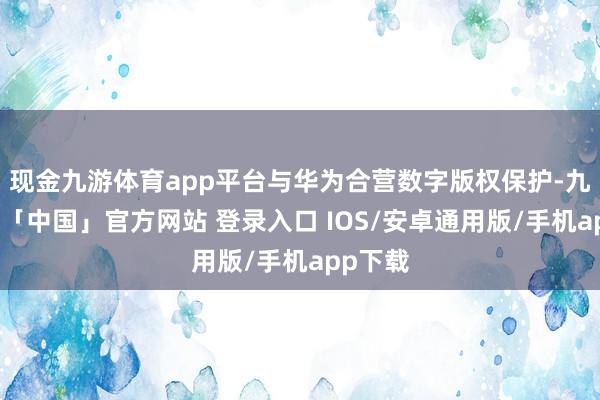 现金九游体育app平台与华为合营数字版权保护-九游体育「中国」官方网站 登录入口 IOS/安卓通用版/手机app下载