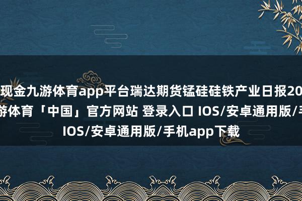 现金九游体育app平台瑞达期货锰硅硅铁产业日报20241225-九游体育「中国」官方网站 登录入口 IOS/安卓通用版/手机app下载