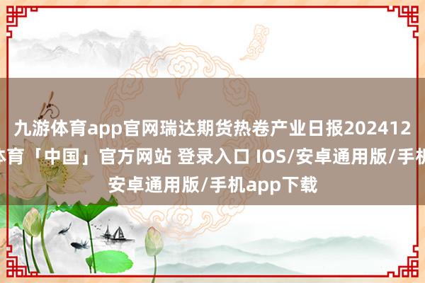 九游体育app官网瑞达期货热卷产业日报20241225-九游体育「中国」官方网站 登录入口 IOS/安卓通用版/手机app下载