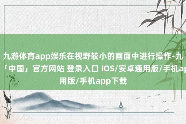 九游体育app娱乐在视野较小的画面中进行操作-九游体育「中国」官方网站 登录入口 IOS/安卓通用版/手机app下载