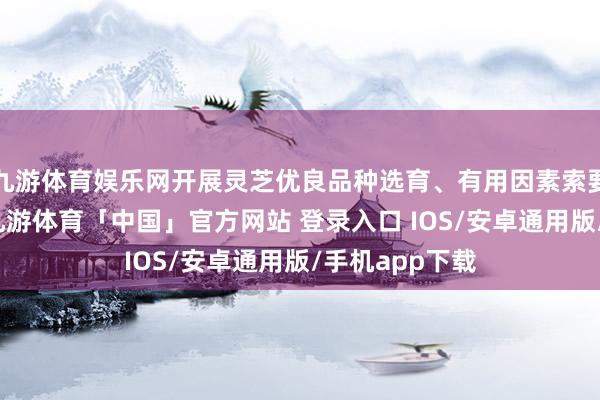 九游体育娱乐网开展灵芝优良品种选育、有用因素索要等科研联接-九游体育「中国」官方网站 登录入口 IOS/安卓通用版/手机app下载