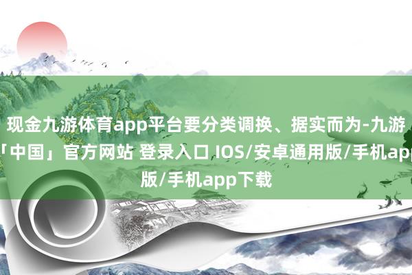 现金九游体育app平台要分类调换、据实而为-九游体育「中国」官方网站 登录入口 IOS/安卓通用版/手机app下载
