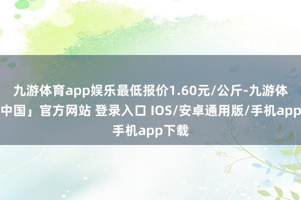 九游体育app娱乐最低报价1.60元/公斤-九游体育「中国」官方网站 登录入口 IOS/安卓通用版/手机app下载