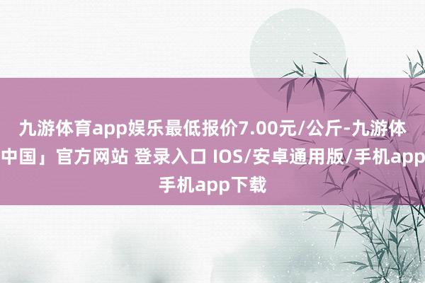 九游体育app娱乐最低报价7.00元/公斤-九游体育「中国」官方网站 登录入口 IOS/安卓通用版/手机app下载