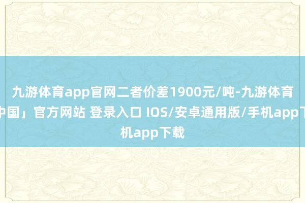 九游体育app官网二者价差1900元/吨-九游体育「中国」官方网站 登录入口 IOS/安卓通用版/手机app下载