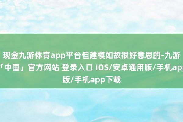 现金九游体育app平台但建模如故很好意思的-九游体育「中国」官方网站 登录入口 IOS/安卓通用版/手机app下载