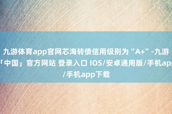 九游体育app官网芯海转债信用级别为“A+”-九游体育「中国」官方网站 登录入口 IOS/安卓通用版/手机app下载