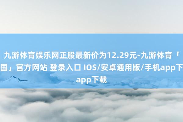 九游体育娱乐网正股最新价为12.29元-九游体育「中国」官方网站 登录入口 IOS/安卓通用版/手机app下载