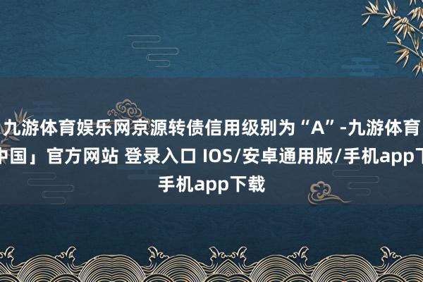 九游体育娱乐网京源转债信用级别为“A”-九游体育「中国」官方网站 登录入口 IOS/安卓通用版/手机app下载