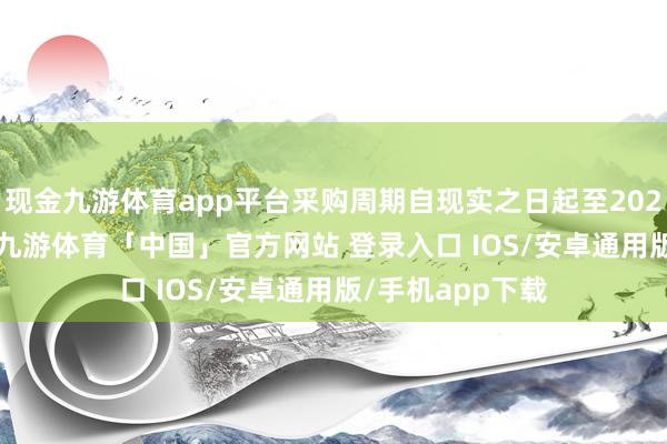 现金九游体育app平台采购周期自现实之日起至2027年12月31日-九游体育「中国」官方网站 登录入口 IOS/安卓通用版/手机app下载