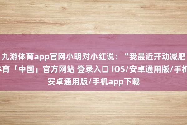 九游体育app官网小明对小红说：“我最近开动减肥了-九游体育「中国」官方网站 登录入口 IOS/安卓通用版/手机app下载