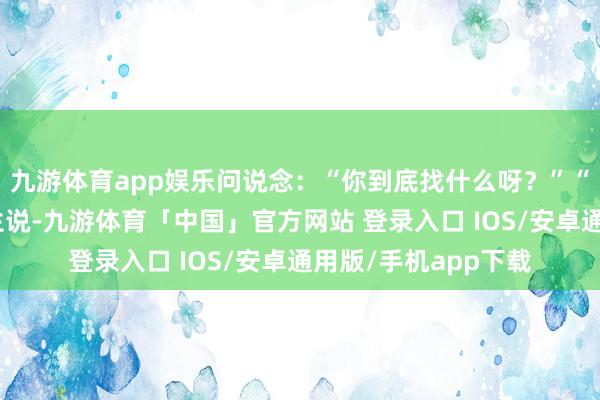 九游体育app娱乐问说念：“你到底找什么呀？”“谢天谢地！”老先生说-九游体育「中国」官方网站 登录入口 IOS/安卓通用版/手机app下载