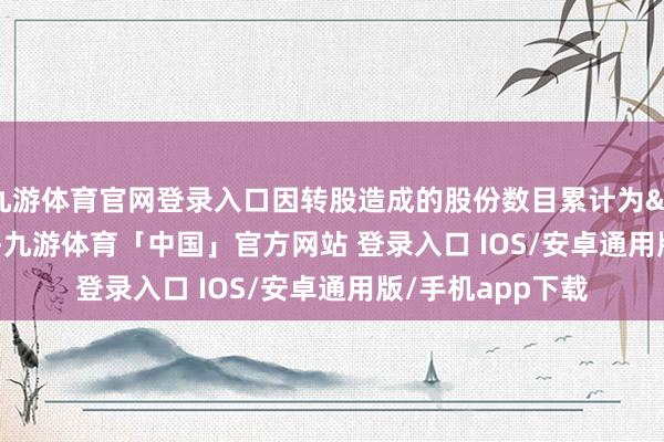 九游体育官网登录入口因转股造成的股份数目累计为&ensp;356-九游体育「中国」官方网站 登录入口 IOS/安卓通用版/手机app下载