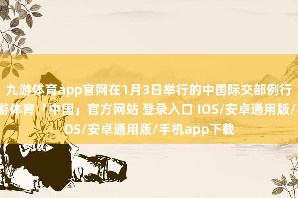 九游体育app官网在1月3日举行的中国际交部例行记者会上-九游体育「中国」官方网站 登录入口 IOS/安卓通用版/手机app下载