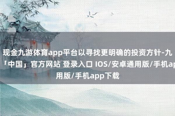 现金九游体育app平台以寻找更明确的投资方针-九游体育「中国」官方网站 登录入口 IOS/安卓通用版/手机app下载