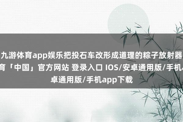 九游体育app娱乐把投石车改形成道理的粽子放射器-九游体育「中国」官方网站 登录入口 IOS/安卓通用版/手机app下载