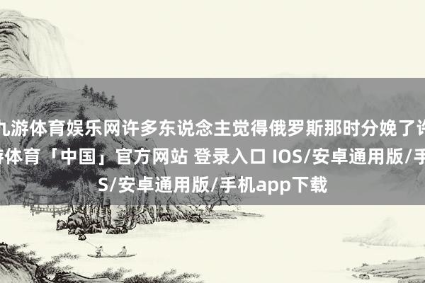 九游体育娱乐网许多东说念主觉得俄罗斯那时分娩了许多火器-九游体育「中国」官方网站 登录入口 IOS/安卓通用版/手机app下载