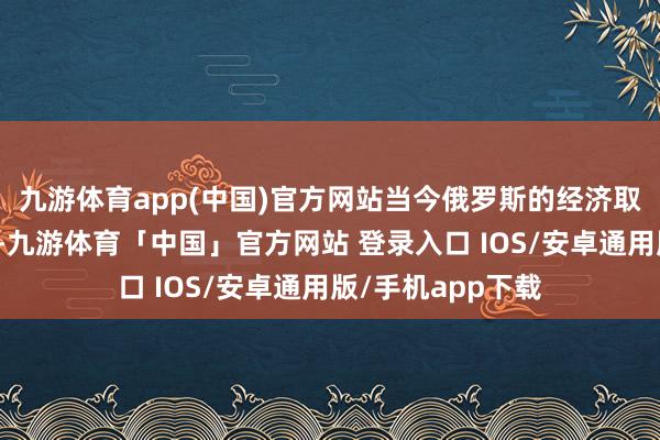九游体育app(中国)官方网站当今俄罗斯的经济取得了较大的发展-九游体育「中国」官方网站 登录入口 IOS/安卓通用版/手机app下载
