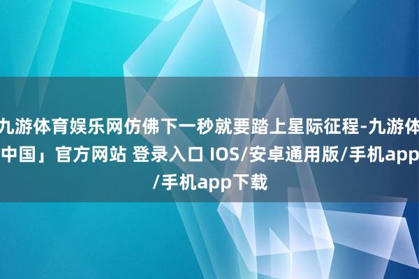 九游体育娱乐网仿佛下一秒就要踏上星际征程-九游体育「中国」官方网站 登录入口 IOS/安卓通用版/手机app下载